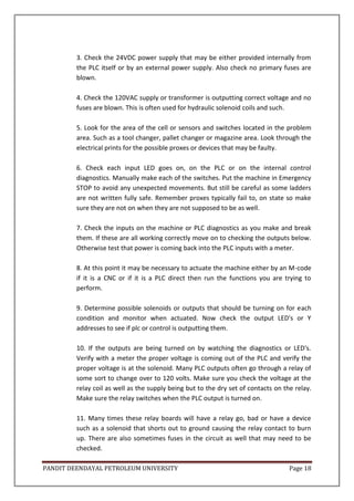 PANDIT DEENDAYAL PETROLEUM UNIVERSITY Page 18
3. Check the 24VDC power supply that may be either provided internally from
the PLC itself or by an external power supply. Also check no primary fuses are
blown.
4. Check the 120VAC supply or transformer is outputting correct voltage and no
fuses are blown. This is often used for hydraulic solenoid coils and such.
5. Look for the area of the cell or sensors and switches located in the problem
area. Such as a tool changer, pallet changer or magazine area. Look through the
electrical prints for the possible proxes or devices that may be faulty.
6. Check each input LED goes on, on the PLC or on the internal control
diagnostics. Manually make each of the switches. Put the machine in Emergency
STOP to avoid any unexpected movements. But still be careful as some ladders
are not written fully safe. Remember proxes typically fail to, on state so make
sure they are not on when they are not supposed to be as well.
7. Check the inputs on the machine or PLC diagnostics as you make and break
them. If these are all working correctly move on to checking the outputs below.
Otherwise test that power is coming back into the PLC inputs with a meter.
8. At this point it may be necessary to actuate the machine either by an M-code
if it is a CNC or if it is a PLC direct then run the functions you are trying to
perform.
9. Determine possible solenoids or outputs that should be turning on for each
condition and monitor when actuated. Now check the output LED's or Y
addresses to see if plc or control is outputting them.
10. If the outputs are being turned on by watching the diagnostics or LED's.
Verify with a meter the proper voltage is coming out of the PLC and verify the
proper voltage is at the solenoid. Many PLC outputs often go through a relay of
some sort to change over to 120 volts. Make sure you check the voltage at the
relay coil as well as the supply being but to the dry set of contacts on the relay.
Make sure the relay switches when the PLC output is turned on.
11. Many times these relay boards will have a relay go, bad or have a device
such as a solenoid that shorts out to ground causing the relay contact to burn
up. There are also sometimes fuses in the circuit as well that may need to be
checked.
 