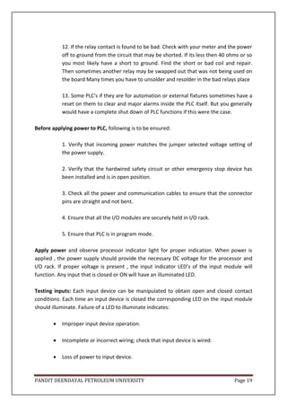 PANDIT DEENDAYAL PETROLEUM UNIVERSITY Page 19
12. If the relay contact is found to be bad. Check with your meter and the power
off to ground from the circuit that may be shorted. If its less then 40 ohms or so
you most likely have a short to ground. Find the short or bad coil and repair.
Then sometimes another relay may be swapped out that was not being used on
the board Many times you have to unsolder and resolder in the bad relays place
13. Some PLC's if they are for automation or external fixtures sometimes have a
reset on them to clear and major alarms inside the PLC itself. But you generally
would have a complete shut down of PLC functions if this were the case.
Before applying power to PLC, following is to be ensured:
1. Verify that incoming power matches the jumper selected voltage setting of
the power supply.
2. Verify that the hardwired safety circuit or other emergency stop device has
been installed and is in open position.
3. Check all the power and communication cables to ensure that the connector
pins are straight and not bent.
4. Ensure that all the I/O modules are securely held in I/O rack.
5. Ensure that PLC is in program mode.
Apply power and observe processor indicator light for proper indication. When power is
applied , the power supply should provide the necessary DC voltage for the processor and
I/O rack. If proper voltage is present , the input indicator LED’s of the input module will
function. Any input that is closed or ON will have an illuminated LED.
Testing inputs: Each input device can be manipulated to obtain open and closed contact
conditions. Each time an input device is closed the corresponding LED on the input module
should illuminate. Failure of a LED to illuminate indicates:
 Improper input device operation.
 Incomplete or incorrect wiring; check that input device is wired.
 Loss of power to input device.
 