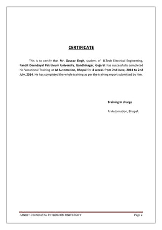 PANDIT DEENDAYAL PETROLEUM UNIVERSITY Page 2
CERTIFICATE
This is to certify that Mr. Gaurav Singh, student of B.Tech Electrical Engineering,
Pandit Deendayal Petroleum University, Gandhinagar, Gujarat has successfully completed
his Vocational Training at AI Automation, Bhopal for 4 weeks from 2nd June, 2014 to 2nd
July, 2014. He has completed the whole training as per the training report submitted by him.
Training In charge
AI Automation, Bhopal.
 