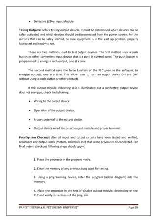 PANDIT DEENDAYAL PETROLEUM UNIVERSITY Page 20
 Defective LED or Input Module.
Testing Outputs: before testing output devices, it must be determined which devices can be
safely activated and which devices should be disconnected from the power source. For the
outputs that can be safely started, be sure equipment is in the start up position, properly
lubricated and ready to run.
There are two methods used to test output devices. The first method uses a push
button or other convenient input device that is a part of control panel. The push button is
programmed to energize each output, one at a time.
The second method uses the force function of the PLC given in the software, to
energize outputs, one at a time. This allows user to turn an output device ON and OFF
without using a push button or other contacts.
If the output module indicating LED is illuminated but a connected output device
does not energize, check the following:
 Wiring to the output device.
 Operation of the output device.
 Proper potential to the output device.
 Output device wired to correct output module and proper terminal.
Final System Checkout after all input and output circuits have been tested and verified,
reconnect any output loads (motors, solenoids etc) that were previously disconnected. For
final system checkout following steps should apply:
1. Place the processor in the program mode.
2. Clear the memory of any previous rung used for testing.
3. Using a programming device, enter the program (ladder diagram) into the
memory.
4. Place the processor in the test or disable output module, depending on the
PLC and verify correctness of the program.
 
