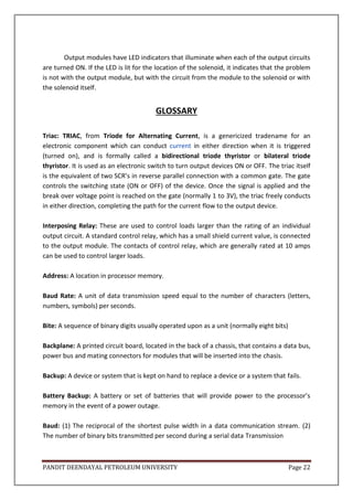 PANDIT DEENDAYAL PETROLEUM UNIVERSITY Page 22
Output modules have LED indicators that illuminate when each of the output circuits
are turned ON. If the LED is lit for the location of the solenoid, it indicates that the problem
is not with the output module, but with the circuit from the module to the solenoid or with
the solenoid itself.
GLOSSARY
Triac: TRIAC, from Triode for Alternating Current, is a genericized tradename for an
electronic component which can conduct current in either direction when it is triggered
(turned on), and is formally called a bidirectional triode thyristor or bilateral triode
thyristor. It is used as an electronic switch to turn output devices ON or OFF. The triac itself
is the equivalent of two SCR’s in reverse parallel connection with a common gate. The gate
controls the switching state (ON or OFF) of the device. Once the signal is applied and the
break over voltage point is reached on the gate (normally 1 to 3V), the triac freely conducts
in either direction, completing the path for the current flow to the output device.
Interposing Relay: These are used to control loads larger than the rating of an individual
output circuit. A standard control relay, which has a small shield current value, is connected
to the output module. The contacts of control relay, which are generally rated at 10 amps
can be used to control larger loads.
Address: A location in processor memory.
Baud Rate: A unit of data transmission speed equal to the number of characters (letters,
numbers, symbols) per seconds.
Bite: A sequence of binary digits usually operated upon as a unit (normally eight bits)
Backplane: A printed circuit board, located in the back of a chassis, that contains a data bus,
power bus and mating connectors for modules that will be inserted into the chasis.
Backup: A device or system that is kept on hand to replace a device or a system that fails.
Battery Backup: A battery or set of batteries that will provide power to the processor’s
memory in the event of a power outage.
Baud: (1) The reciprocal of the shortest pulse width in a data communication stream. (2)
The number of binary bits transmitted per second during a serial data Transmission
 