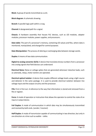 PANDIT DEENDAYAL PETROLEUM UNIVERSITY Page 23
Block: A group of words transmitted as a unit.
Block diagram: A schematic drawing.
Branch: A parallel logic path within a rung.
Channel: A designated path for a signal.
Chassis: A hardware assembly that houses PLC devices, such as I/O modules, adapter
modules, processor modules, power supplies, and processors.
Data table: The part of a processor’s memory, containing I/O values and files, where data is
monitored, manipulated, and changed for control purposes
Data Manipulation: The process of altering or exchanging data between storage words.
Duplex: A means of two-data communication.
Digital-to-analog converter (D/A): A device that translates binary numbers from a processor
into analog signals that field devices can understand
Electrical Noise: Noise or voltage spikes that are generated whenever inductive loads, such
as solenoids, relays, motor starters are operated.
Electrical optical Isolator: A device that couples different voltage levels using a light source
and detector In the same package. It is used to provide electrical isolation between line
voltage input and the output circuitry and the processor.
Fifo: First in first out. A reference to the way that information is stored and removed from a
file or register.
Force: A mode of operation or instruction that allows the operator to control the state of an
input or output device.
Full Duplex: A mode of communication in which data may be simultaneously transmitted
and received by both ends. (sender / receiver)
Half Duplex: A mode of transmission capable of communicating in two direction, but only in
one direction at a time such as walkie – talkie.
 