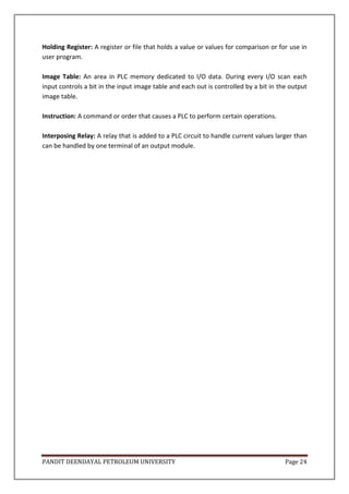 PANDIT DEENDAYAL PETROLEUM UNIVERSITY Page 24
Holding Register: A register or file that holds a value or values for comparison or for use in
user program.
Image Table: An area in PLC memory dedicated to I/O data. During every I/O scan each
input controls a bit in the input image table and each out is controlled by a bit in the output
image table.
Instruction: A command or order that causes a PLC to perform certain operations.
Interposing Relay: A relay that is added to a PLC circuit to handle current values larger than
can be handled by one terminal of an output module.
 
