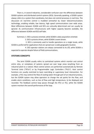 PANDIT DEENDAYAL PETROLEUM UNIVERSITY Page 26
There is, in several industries, considerable confusion over the differences between
SCADA systems and distributed control systems (DCS). Generally speaking, a SCADA system
always refers to a system that coordinates, but does not control processes in real time. The
discussion on real-time control is muddied somewhat by newer telecommunications
technology, enabling reliable, low latency, high speed communications over wide areas.
Most differences between SCADA and DCS are culturally determined and can usually be
ignored. As communication infrastructures with higher capacity become available, the
difference between SCADA and DCS will fade.
Summary: 1. DCS is process oriented, while SCADA is data acquisition oriented.
2. DCS is process driven, while SCADA is event driven.
3. DCS is commonly used to handle operations on a single locale, while
SCADA is preferred for applications that are spread over a wide geographic location.
4. DCS operator stations are always connected to its I/O, while SCADA is
expected to operate despite failure of field communications.
SYSTEMS CONCEPTS
The term SCADA usually refers to centralized systems which monitor and control
entire sites, or complexes of systems spread out over large areas (anything from an
industrial plant to a nation). Most control actions are performed automatically by Remote
Terminal Units ("RTUs") or by Programmable Logic Controllers ("PLCs"). Host control
functions are usually restricted to basic overriding or supervisory level intervention. For
example, a PLC may control the flow of cooling water through part of an industrial process,
but the SCADA system may allow operators to change the set points for the flow, and
enable alarm conditions, such as loss of flow and high temperature, to be displayed and
recorded. The feedback control loop passes through the RTU or PLC, while the SCADA
system monitors the overall performance of the loop.
 