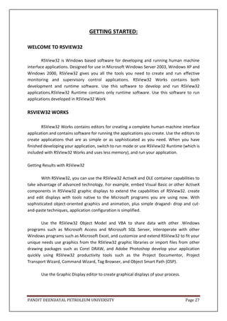 PANDIT DEENDAYAL PETROLEUM UNIVERSITY Page 27
GETTING STARTED:
WELCOME TO RSVIEW32
RSView32 is Windows based software for developing and running human machine
interface applications. Designed for use in Microsoft Windows Server 2003, Windows XP and
Windows 2000, RSView32 gives you all the tools you need to create and run effective
monitoring and supervisory control applications. RSView32 Works contains both
development and runtime software. Use this software to develop and run RSView32
applications.RSView32 Runtime contains only runtime software. Use this software to run
applications developed in RSView32 Work
RSVIEW32 WORKS
RSView32 Works contains editors for creating a complete human-machine interface
application and contains software for running the applications you create. Use the editors to
create applications that are as simple or as sophisticated as you need. When you have
finished developing your application, switch to run mode or use RSView32 Runtime (which is
included with RSView32 Works and uses less memory), and run your application.
Getting Results with RSView32
With RSView32, you can use the RSView32 ActiveX and OLE container capabilities to
take advantage of advanced technology. For example, embed Visual Basic or other ActiveX
components in RSView32 graphic displays to extend the capabilities of RSView32. create
and edit displays with tools native to the Microsoft programs you are using now. With
sophisticated object-oriented graphics and animation, plus simple dragand- drop and cut-
and-paste techniques, application configuration is simplified.
Use the RSView32 Object Model and VBA to share data with other .Windows
programs such as Microsoft Access and Microsoft SQL Server, interoperate with other
Windows programs such as Microsoft Excel, and customize and extend RSView32 to fit your
unique needs use graphics from the RSView32 graphic libraries or import files from other
drawing packages such as Corel DRAW, and Adobe Photoshop develop your application
quickly using RSView32 productivity tools such as the Project Documentor, Project
Transport Wizard, Command Wizard, Tag Browser, and Object Smart Path (OSP).
Use the Graphic Display editor to create graphical displays of your process.
 
