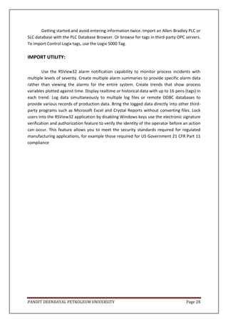 PANDIT DEENDAYAL PETROLEUM UNIVERSITY Page 28
Getting started and avoid entering information twice. Import an Allen-Bradley PLC or
SLC database with the PLC Database Browser. Or browse for tags in third-party OPC servers.
To import Control Logix tags, use the Logix 5000 Tag.
IMPORT UTILITY:
Use the RSView32 alarm notification capability to monitor process incidents with
multiple levels of severity. Create multiple alarm summaries to provide specific alarm data
rather than viewing the alarms for the entire system. Create trends that show process
variables plotted against time. Display realtime or historical data with up to 16 pens (tags) in
each trend. Log data simultaneously to multiple log files or remote ODBC databases to
provide various records of production data. Bring the logged data directly into other third-
party programs such as Microsoft Excel and Crystal Reports without converting files. Lock
users into the RSView32 application by disabling Windows keys use the electronic signature
verification and authorization feature to verify the identity of the operator before an action
can occur. This feature allows you to meet the security standards required for regulated
manufacturing applications, for example those required for US Government 21 CFR Part 11
compliance
 