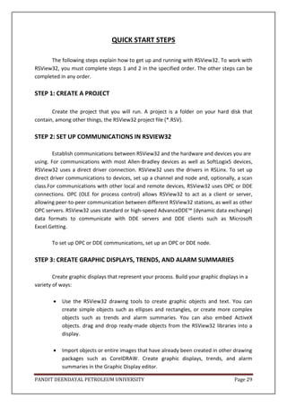 PANDIT DEENDAYAL PETROLEUM UNIVERSITY Page 29
QUICK START STEPS
The following steps explain how to get up and running with RSView32. To work with
RSView32, you must complete steps 1 and 2 in the specified order. The other steps can be
completed in any order.
STEP 1: CREATE A PROJECT
Create the project that you will run. A project is a folder on your hard disk that
contain, among other things, the RSView32 project file (*.RSV).
STEP 2: SET UP COMMUNICATIONS IN RSVIEW32
Establish communications between RSView32 and the hardware and devices you are
using. For communications with most Allen-Bradley devices as well as SoftLogix5 devices,
RSView32 uses a direct driver connection. RSView32 uses the drivers in RSLinx. To set up
direct driver communications to devices, set up a channel and node and, optionally, a scan
class.For communications with other local and remote devices, RSView32 uses OPC or DDE
connections. OPC (OLE for process control) allows RSView32 to act as a client or server,
allowing peer-to-peer communication between different RSView32 stations, as well as other
OPC servers. RSView32 uses standard or high-speed AdvanceDDE™ (dynamic data exchange)
data formats to communicate with DDE servers and DDE clients such as Microsoft
Excel.Getting.
To set up OPC or DDE communications, set up an OPC or DDE node.
STEP 3: CREATE GRAPHIC DISPLAYS, TRENDS, AND ALARM SUMMARIES
Create graphic displays that represent your process. Build your graphic displays in a
variety of ways:
 Use the RSView32 drawing tools to create graphic objects and text. You can
create simple objects such as ellipses and rectangles, or create more complex
objects such as trends and alarm summaries. You can also embed ActiveX
objects. drag and drop ready-made objects from the RSView32 libraries into a
display.
 Import objects or entire images that have already been created in other drawing
packages such as CorelDRAW. Create graphic displays, trends, and alarm
summaries in the Graphic Display editor.
 