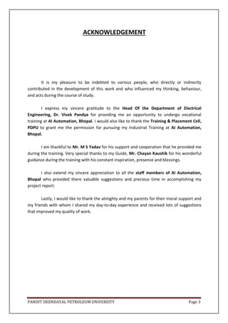 PANDIT DEENDAYAL PETROLEUM UNIVERSITY Page 3
ACKNOWLEDGEMENT
It is my pleasure to be indebted to various people, who directly or indirectly
contributed in the development of this work and who influenced my thinking, behaviour,
and acts during the course of study.
I express my sincere gratitude to the Head Of the Department of Electrical
Engineering, Dr. Vivek Pandya for providing me an opportunity to undergo vocational
training at AI Automation, Bhopal. I would also like to thank the Training & Placement Cell,
PDPU to grant me the permission for pursuing my Industrial Training at AI Automation,
Bhopal.
I am thankful to Mr. M S Yadav for his support and cooperation that he provided me
during the training. Very special thanks to my Guide, Mr. Chayan Kaushik for his wonderful
guidance during the training with his constant inspiration, presence and blessings.
I also extend my sincere appreciation to all the staff members of AI Automation,
Bhopal who provided there valuable suggestions and precious time in accomplishing my
project report.
Lastly, I would like to thank the almighty and my parents for their moral support and
my friends with whom I shared my day-to-day experience and received lots of suggestions
that improved my quality of work.
 