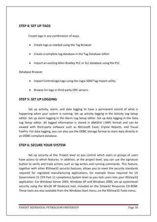 PANDIT DEENDAYAL PETROLEUM UNIVERSITY Page 30
STEP 4: SET UP TAGS
Create tags in any combination of ways:
 Create tags as needed using the Tag Browser
 Create a complete tag database in the Tag Database editor
 Import an existing Allen-Bradley PLC or SLC database using the PLC
Database Browser
 Import ControlLogix tags using the Logix 5000 Tag Import utility
 Browse for tags in third-party OPC servers.
STEP 5: SET UP LOGGING
Set up activity, alarm, and data logging to have a permanent record of what is
happening when your system is running. Set up activity logging in the Activity Log Setup
editor. Set up alarm logging in the Alarm Log Setup editor. Set up data logging in the Data
Log Setup editor. All logged information is stored in dBASEIV (.DBF) format and can be
viewed with third-party software such as Microsoft Excel, Crystal Reports, and Visual
FoxPro. For data logging, you can also use the ODBC storage format to store data directly in
an ODBC-compliant database.
STEP 6: SECURE YOUR SYSTEM
Set up security at the: Project level so you control which users or groups of users
have access to which features. In addition, at the project level, you can use the signature
button to verify and track actions such as tag writes and running commands. This feature,
together with other RSView32 security features, allows you to meet the security standards
required for regulated manufacturing applications, for example those required for US
Government 21 CFR Part 11 compliance.System level so you lock users into your RSView32
application. For Windows Server 2003, Windows XP and Windows 2000, set up systemlevel
security using the Win2K XP DeskLock tool, included on the SView32 Resources CD-ROM.
These tools are also available from the Windows Start menu, on the RSView32 Tools menu.
 