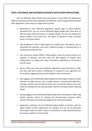 PANDIT DEENDAYAL PETROLEUM UNIVERSITY Page 31
STEP7: CUSTOMIZE AND INTEGRATE RSVIEW32 WITH OTHER APPLICATIONS.
Use the RSView32 Object Model with Visual Basic or Visual Basic for Applications
(VBA) to customize and extend the capabilities of RSView32, and to integrate RSView32 with
other applications. Some ways you might do this include:
 Networking. If your RSView32 application includes logic to switch between
redundant PLCs, you can use the RSView32 Object Model with Visual Basic or
VBA to include node information in a graphic display. This lets you indicate the
station number of the active PLC, and allows an operator to take corrective
action if a PLC goes offline.
 Tag management. Write a VBA program to modify alarm information, such as
thresholds and severities, each time a different product is manufactured on a
multipurpose production line.
 User and access control. Within a VBA program, check the security code for an
engineer or operator, and then allow the VBA program to change alarm
configurations, or display only status information, depending on the person’s
level of access.
 Alarms. Write your own alarm detection algorithms using Visual Basic or VBA,
and then add alarm events to RSView32, to respond to your algorithms for
annunciation, logging, printing, and for display in alarm summaries.
 Data logging. Use the RSView32 Object Model and other object models to collect
data from multiple sources, such as expert systems, self-tuning PID algorithms,
and tags, and then view the data in trends. You can also filter data for your own
needs by reading from one data log model, and then writing to another data log
model.
 Activity logging. Use the RSView32 Object Model with Visual Basic or VBA to log
specific operator actions for tracking and documentation purposes. Write
activity information to customized categories for sorting and analysis.
 Application interfacing. Use the RSView32 Object Model to interface with the
object models of other applications. For example, you can use the Microsoft
Excel object model to create a report in a worksheet, to add statistical formulas
for analysis, and then print the report
 