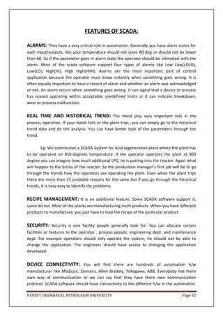 PANDIT DEENDAYAL PETROLEUM UNIVERSITY Page 32
FEATURES OF SCADA:
ALARMS: They have a very critical role in automation. Generally you have alarm states for
each input/outputs, like your temperature should not cross 80 deg or should not be lower
than 60. So if the parameter goes in alarm state the operator should be intimated with the
alarm. Most of the scada software support four types of alarms like Low Low(LOLO),
Low(LO), High(HI), High High(HIHI). Alarms are the most important part of control
application because the operator must know instantly when something goes wrong. It is
often equally important to have a record of alarm and whether an alarm was acknowledged
or not. An alarm occurs when something goes wrong. It can signal that a device or process
has ceased operating within acceptable, predefined limits or it can indicate breakdown,
wear or process malfunction.
REAL TIME AND HISTORICAL TREND: The trend play very important role in the
process operation. If your batch fails or the plant trips, you can simply go to the historical
trend data and do the analysis. You can have better look of the parameters through the
trend.
Eg: We commission a SCADA System for Acid regeneration plant where the plant has
to be operated on 850-degrees temperature. If the operator operates the plant at 900
degree you can imagine how much additional LPG, he is putting into the reactor. Again what
will happen to the bricks of the reactor. So the production manager’s first job will be to go
through the trends how the operators are operating the plant. Even when the plant trips
there are more than 25 probable reasons for the same but if you go through the historical
trends, it is very easy to identify the problems.
RECIPE MANAGEMENT: It is an additional feature. Some SCADA software support it,
some do not. Most of the plants are manufacturing multi products. When you have different
products to manufacture, you just have to load the recipe of the particular product.
SECURITY: Security is one facility people generally look for. You can allocate certain
facilities or features to the operator , process people, engineering dept. and maintenance
dept. For example operators should only operate the system, he should not be able to
change the application. The engineers should have access to changing the application
developed.
DEVICE CONNECTIVITY: You will find there are hundreds of automation h/w
manufacturer like Modicon, Siemens, Allen Bradley, Yokogawa, ABB. Everybody has there
own way of communication or we can say that they have there own communication
protocol. SCADA software should have connectivity to the different h/w in the automation.
 