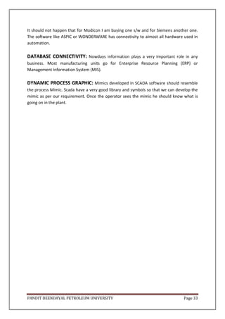 PANDIT DEENDAYAL PETROLEUM UNIVERSITY Page 33
It should not happen that for Modicon I am buying one s/w and for Siemens another one.
The software like ASPIC or WONDERWARE has connectivity to almost all hardware used in
automation.
DATABASE CONNECTIVITY: Nowdays information plays a very important role in any
business. Most manufacturing units go for Enterprise Resource Planning (ERP) or
Management Information System (MIS).
DYNAMIC PROCESS GRAPHIC: Mimics developed in SCADA software should resemble
the process Mimic. Scada have a very good library and symbols so that we can develop the
mimic as per our requirement. Once the operator sees the mimic he should know what is
going on in the plant.
 