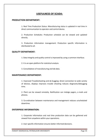 PANDIT DEENDAYAL PETROLEUM UNIVERSITY Page 34
USEFULNESS OF SCADA:
PRODUCTION DEPARTMENT:
1. Real Time Production Status: Manufacturing status is updated in real time in
direct communication to operator and control device.
2. Production Schedules: Production schedule can be viewed and updated
directly.
3. Production information management: Production specific information is
distributed to all.
QUALITY DEPARTMENT:
1. Data Integrity and quality control is improved by using a common interface.
2. It is an open platform for statistical analysis.
3. Consolidation of manufacturing and lab data.
MAINTENANCE DEPARTMENT:
1. Improved Troubleshooting and de-bugging: direct connection to wide variety
of devices, displays improves trouble shooting reduces diagnostic/debugging
time.
2. Plant can be viewed remotely. Notification can indulge pagers, e-mails and
phones.
3. Co-ordination between maintenance and management reduces unscheduled
downtime.
ENTERPRISE INFORMATION:
1. Corporate Information and real time production data can be gathered and
viewed from anywhere within your operations.
2. User specific information ensures better informed decisions.
 