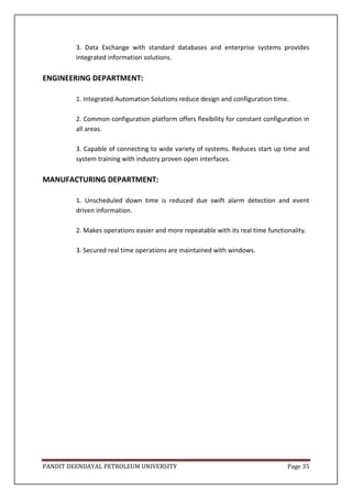 PANDIT DEENDAYAL PETROLEUM UNIVERSITY Page 35
3. Data Exchange with standard databases and enterprise systems provides
integrated information solutions.
ENGINEERING DEPARTMENT:
1. Integrated Automation Solutions reduce design and configuration time.
2. Common configuration platform offers flexibility for constant configuration in
all areas.
3. Capable of connecting to wide variety of systems. Reduces start up time and
system training with industry proven open interfaces.
MANUFACTURING DEPARTMENT:
1. Unscheduled down time is reduced due swift alarm detection and event
driven information.
2. Makes operations easier and more repeatable with its real time functionality.
3. Secured real time operations are maintained with windows.
 