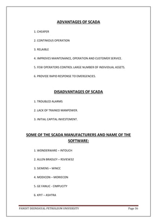 PANDIT DEENDAYAL PETROLEUM UNIVERSITY Page 36
ADVANTAGES OF SCADA
1. CHEAPER
2. CONTINIOUS OPERATION
3. RELAIBLE
4. IMPROVES MAINTENANCE, OPERATION AND CUSTOMER SERVICE.
5. FEW OPERATORS CONTROL LARGE NUMBER OF INDIVIDUAL ASSETS.
6. PROVIDE RAPID RESPONSE TO EMERGENCIES.
DISADVANTAGES OF SCADA
1. TROUBLED ALARMS
2. LACK OF TRAINED MANPOWER.
3. INITIAL CAPITAL INVESTEMENT.
SOME OF THE SCADA MANUFACTURERS AND NAME OF THE
SOFTWARE:
1. WONDERWARE – INTOUCH
2. ALLEN BRADLEY – RSVIEW32
3. SIEMENS – WINCC
4. MODICON – MORIECON
5. GE FANUC - CIMPLICITY
6. KPIT – ASHTRA
 