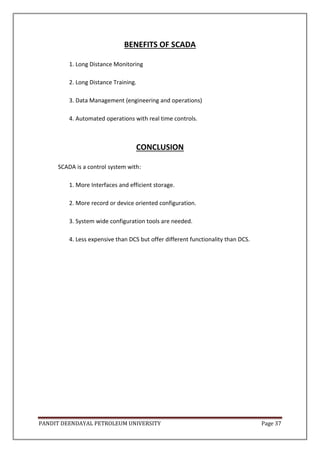 PANDIT DEENDAYAL PETROLEUM UNIVERSITY Page 37
BENEFITS OF SCADA
1. Long Distance Monitoring
2. Long Distance Training.
3. Data Management (engineering and operations)
4. Automated operations with real time controls.
CONCLUSION
SCADA is a control system with:
1. More Interfaces and efficient storage.
2. More record or device oriented configuration.
3. System wide configuration tools are needed.
4. Less expensive than DCS but offer different functionality than DCS.
 