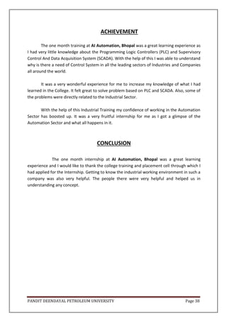 PANDIT DEENDAYAL PETROLEUM UNIVERSITY Page 38
ACHIEVEMENT
The one month training at AI Automation, Bhopal was a great learning experience as
I had very little knowledge about the Programming Logic Controllers (PLC) and Supervisory
Control And Data Acquisition System (SCADA). With the help of this I was able to understand
why is there a need of Control System in all the leading sectors of Industries and Companies
all around the world.
It was a very wonderful experience for me to increase my knowledge of what I had
learned in the College. It felt great to solve problem based on PLC and SCADA. Also, some of
the problems were directly related to the Industrial Sector.
With the help of this Industrial Training my confidence of working in the Automation
Sector has boosted up. It was a very fruitful internship for me as I got a glimpse of the
Automation Sector and what all happens in it.
CONCLUSION
The one month internship at AI Automation, Bhopal was a great learning
experience and I would like to thank the college training and placement cell through which I
had applied for the Internship. Getting to know the industrial working environment in such a
company was also very helpful. The people there were very helpful and helped us in
understanding any concept.
 