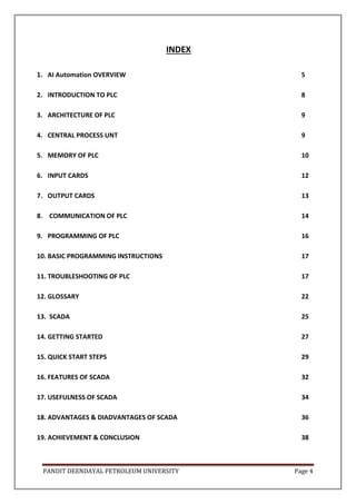 PANDIT DEENDAYAL PETROLEUM UNIVERSITY Page 4
INDEX
1. AI Automation OVERVIEW 5
2. INTRODUCTION TO PLC 8
3. ARCHITECTURE OF PLC 9
4. CENTRAL PROCESS UNT 9
5. MEMORY OF PLC 10
6. INPUT CARDS 12
7. OUTPUT CARDS 13
8. COMMUNICATION OF PLC 14
9. PROGRAMMING OF PLC 16
10. BASIC PROGRAMMING INSTRUCTIONS 17
11. TROUBLESHOOTING OF PLC 17
12. GLOSSARY 22
13. SCADA 25
14. GETTING STARTED 27
15. QUICK START STEPS 29
16. FEATURES OF SCADA 32
17. USEFULNESS OF SCADA 34
18. ADVANTAGES & DIADVANTAGES OF SCADA 36
19. ACHIEVEMENT & CONCLUSION 38
 