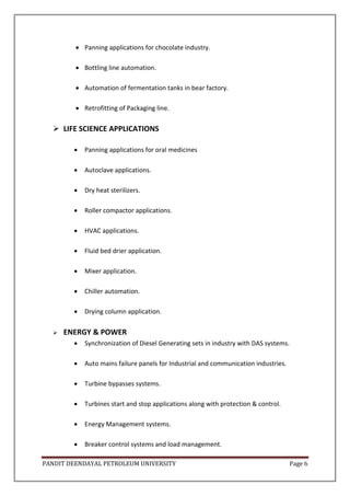 PANDIT DEENDAYAL PETROLEUM UNIVERSITY Page 6
 Panning applications for chocolate industry.
 Bottling line automation.
 Automation of fermentation tanks in bear factory.
 Retrofitting of Packaging line.
 LIFE SCIENCE APPLICATIONS
 Panning applications for oral medicines
 Autoclave applications.
 Dry heat sterilizers.
 Roller compactor applications.
 HVAC applications.
 Fluid bed drier application.
 Mixer application.
 Chiller automation.
 Drying column application.
 ENERGY & POWER
 Synchronization of Diesel Generating sets in industry with DAS systems.
 Auto mains failure panels for Industrial and communication industries.
 Turbine bypasses systems.
 Turbines start and stop applications along with protection & control.
 Energy Management systems.
 Breaker control systems and load management.
 