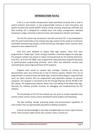 PANDIT DEENDAYAL PETROLEUM UNIVERSITY Page 8
INTRODUCTION TO PLC
A PLC is a user friendly microprocessor based specialized computer that is used to
control machines and process. It uses programmable memory to store instructions and
specific functions that include ON/OFF Control, timing, counting, sequencing, arithmetic and
data handling. PLC is designed for multiple inputs and output arrangements, extended
temperature ranges, immunity to electrical noise, and resistance to vibration and impact.
The first PLC system was introduced in late 60’s and early 70’s. It was developed to
offer the same functionality as the existing relay logic systems to the needs of an American
automobile manufacturing company. All the hard wiring, relay logics, timers, counters, drum
sequencers were replaced by PLC.
Early PLCs were designed to replace relay logic systems. These PLCs were
programmed in "ladder logic", which strongly resembles a schematic diagram of relay logic.
This program notation was chosen to reduce training demands for the existing technicians.
Early PLCs, up to the mid-1980s, were programmed using proprietary programming panels
or special-purpose programming terminals, which often had dedicated function keys
representing the various logical elements of PLC programs.
Programs were stored on cassette tape cartridges. Facilities for printing and
documentation were very minimal due to lack of memory capacity. Modern PLCs can be
programmed in a variety of ways, like ladder logic, functional block diagram, sequential flow
chart, etc. More recently, PLCs are programmed using application software on personal
computers. The computer is connected to the PLC through Ethernet, RS-232, RS-485 or RS-
422 cabling. The programming software allows entry and editing of the ladder-style logic.
Generally the software provides functions for debugging and troubleshooting the PLC
software.
The functionality of the PLC has evolved over the years to include sequential relay
control, motion control, process control, distributed control systems and networking.
The data handling, storage, processing power and communication capabilities of
some modern PLCs are approximately equivalent to desktop computers.
A person having knowledge in relay logic and digital logic can master major functions
of PLC. These functions might include coils, contacts, timers, counters etc.
 