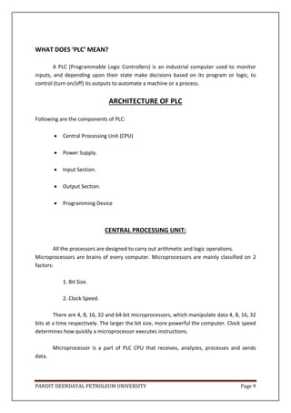PANDIT DEENDAYAL PETROLEUM UNIVERSITY Page 9
WHAT DOES ‘PLC’ MEAN?
A PLC (Programmable Logic Controllers) is an industrial computer used to monitor
inputs, and depending upon their state make decisions based on its program or logic, to
control (turn on/off) its outputs to automate a machine or a process.
ARCHITECTURE OF PLC
Following are the components of PLC:
 Central Processing Unit (CPU)
 Power Supply.
 Input Section.
 Output Section.
 Programming Device
CENTRAL PROCESSING UNIT:
All the processors are designed to carry out arithmetic and logic operations.
Microprocessors are brains of every computer. Microprocessors are mainly classified on 2
factors:
1. Bit Size.
2. Clock Speed.
There are 4, 8, 16, 32 and 64-bit microprocessors, which manipulate data 4, 8, 16, 32
bits at a time respectively. The larger the bit size, more powerful the computer. Clock speed
determines how quickly a microprocessor executes instructions.
Microprocessor is a part of PLC CPU that receives, analyzes, processes and sends
data.
 