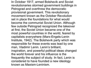In October 1917, armed Bolshevik and Soviet revolutionaries stormed government buildings in Petrograd and overthrew the democratic provisional government. This revolutionary movement known as the October Revolution set in place the foundations for what would become the communist Soviet Union. Although few outside Petrograd recognized the takeover at first, the Soviet Union became one of the most powerful countries in the world, feared by capitalists everywhere (Marx-Engels-Lenin Institute, 1942). The Bolshevik party which was responsible for these events was lead by one man, Vladimir Lenin. Lenin’s brilliant, inspiration, and powerful political ideas changed the world forever and his influence is the frequently the subject of study. In fact, Lenin is considered to have founded a new ideology known as Maxism-Leninism. 