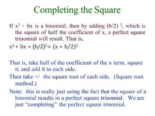 Completing the Square
If x2 + bx is a binomial, then by adding (b/2) 2, which is
the square of half the coefficient of x, a perfect square
trinomial will result. That is,
x2 + bx + (b/2)2= (x + b/2)2
That is, take half of the coefficient of the x term, square
it, and add it to each side.
Then take +/ the square root of each side. (Square root
method.)
Note: this is really just using the fact that the square of a
binomial results in a perfect square trinomial. We are
just “completing” the perfect square trinomial.
 