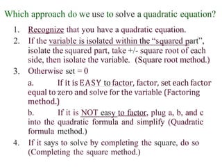 Which approach do we use to solve a quadratic equation?
1. Recognize that you have a quadratic equation.
2. If the variable is isolated within the “s uared art”,
isolate the squared part, take +/- square root of each
side, then isolate the variable. (Square root method.)
Otherwise set = 0
3.
a. If it is EASY to factor, factor, set each factor
equal to zero and solve for the variable (Factoring
method.)
b. If it is NOT eas to factor, plug a, b, and c
into the quadratic formula and simplify (Quadratic
formula method.)
4. If it says to solve by completing the square, do so
(Completing the square method.)
 