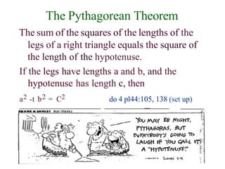 The Pythagorean Theorem
The sum of the squares of the lengths of the
legs of a right triangle equals the square of
the length of the hypotenuse.
If the legs have lengths a and b, and the
hypotenuse has length c, then
a2 -t b2 = C2 do 4 pl44:105, 138 (set up)
das o csv ion if‹a vr s "'
 