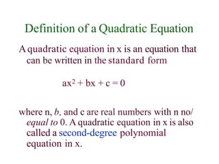 Definition of a Quadratic Equation
Aquadratic equation in x is an equation that
can be written in the standard form
ax2 + bx + c = 0
where n, b, and c are real numbers with n no/
equal to 0. A quadratic equation in x is also
called a second-degree polynomial
equation in x.
 