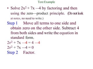 Text Example
• Solve 2x2 + 7x —
4 by factoring and then
using the zero—product principle. (Donotlook
at notes, no need to write.)
Step 1 Move all terms to one side and
obtain zero on the other side. Subtract 4
from both sides and write the equation in
standard form.
2r2 + 7x —4 = 4 —
4
2r2 + 7x —4 = 0
Step 2 Factor.
 