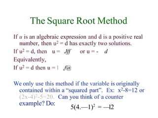 The Square Root Method
If u is an algebraic expression and d is a positive real
number, then u2 = d has exactly two solutions.
If u2 = d, then u = Jff
Equivalently,
If u2 = d then u = 1 ,f@
or u = - d
We only use this method if the variable is originally
contained within a “squared part”. Ex: x2-8=12 or
(2x-4)2-5=20. Can you think of a counter
example? Do:
5(4.—1)2
= —
12
 
