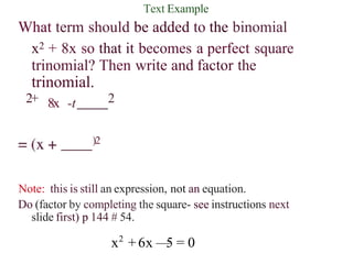 Text Example
What term should be added to the binomial
x2 + 8x so that it becomes a perfect square
trinomial? Then write and factor the
trinomial.
8x -t
2+ 2
)2
Note: this is still an expression, not an equation.
Do (factor by completing the square- see instructions next
slide first) p 144 # 54.
x2
+6x —
5 = 0
 