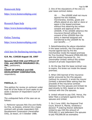 Page 1 of 69
Homework Help
https://www.homeworkping.com/
Research Paper help
https://www.homeworkping.com/
Online Tutoring
https://www.homeworkping.com/
click here for freelancing tutoring sites
G.R. No. 124520 August 18, 1997
Spouses NILO CHA and STELLA UY
CHA, and UNITED INSURANCE CO.,
INC., petitioners,
vs.
COURT OF APPEALS and CKS
DEVELOPMENT CORPORATION,
respondents.
PADILLA, J.:
This petition for review on certiorari under
Rule 45 of the Rules of Court seeks to set
aside a decision of respondent Court of
Appeals.
The undisputed facts of the case are as
follows:
1. Petitioner-spouses Nilo Cha and Stella
Uy-Cha, as lessees, entered into a lease
contract with private respondent CKS
Development Corporation (hereinafter
CKS), as lessor, on 5 October 1988.
2. One of the stipulations of the one (1)
year lease contract states:
18. . . . The LESSEE shall not insure
against fire the chattels,
merchandise, textiles, goods and
effects placed at any stall or store or
space in the leased premises
without first obtaining the written
consent and approval of the
LESSOR. If the LESSEE obtain(s) the
insurance thereof without the
consent of the LESSOR then the
policy is deemed assigned and
transferred to the LESSOR for its
own benefit; . . . 1
3. Notwithstanding the above stipulation
in the lease contract, the Cha spouses
insured against loss by fire the
merchandise inside the leased premises
for Five Hundred Thousand (P500,000.00)
with the United Insurance Co., Inc.
(hereinafter United) without the written
consent of private respondent CKS.
4. On the day that the lease contract was
to expire, fire broke out inside the leased
premises.
5. When CKS learned of the insurance
earlier procured by the Cha spouses
(without its consent), it wrote the insurer
(United) a demand letter asking that the
proceeds of the insurance contract
(between the Cha spouses and United) be
paid directly to CKS, based on its lease
contract with the Cha spouses.
6. United refused to pay CKS. Hence, the
latter filed a complaint against the Cha
spouses and United.
7. On 2 June 1992, the Regional Trial
Court, Branch 6, Manila, rendered a
decision * ordering therein defendant
United to pay CKS the amount of
P335,063.11 and defendant Cha spouses
to pay P50,000.00 as exemplary
 