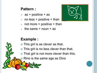 Pattern :
 as + positive + as
 no less + positive + than
 not more + positive + than
 the same + noun + as
Example :
 This girl is as clever as that.
 This girl is no less clever than that.
 That girl is not more clever than this.
 Rino is the same age as Dino
 