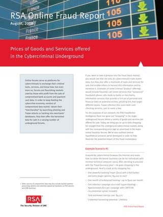 RSA Online Fraud Report
August, 2010




Prices of Goods and Services offered
in the Cybercriminal Underground


                                                                             If you were to take a glimpse into the fraud black market,
                                                                             you would see that not only do cybercriminals trade stolen
           Online forums serve as platforms for
                                                                             data, but they also offer a multitude of tools and services for
           cybercriminals to exchange their criminal
                                                                             sale that enable others to harvest this information and/or
           tools, services, and know how; but even
                                                                             monetize it. Examples of some criminal ‘product’ offerings
           more so, forums are flourishing markets
                                                                             would include fraudster call center services that “outsource”
           used by those who profit from the sale of
                                                                             fraudulent phone calls made to banks or merchants;
           compromised bank accounts and payment
                                                                             information services that provide a rich set of personal and
           card data. In order to keep feeding the
                                                                             financial data on potential victims; phishing kits that target
           cybercrime economy, vendors of
                                                                             different banks: Trojan infection kits; and credit card
           compromised data mainly1 obtain their
                                                                             checking services, just to name a few.
           “merchandise” by launching phishing and
           Trojan attacks or hacking into merchants’                         For the purposes of our research, the RSA FraudAction
           databases; they then offer the harvested                          Intelligence Team has gone out “shopping” in the larger
           data for sale in a varying number of                              underground forums where a variety of goods and services are
           underground forums.                                               offered for sale. Today, we bring you an up-to-date shopping
                                                                             list straight from the underground cybercriminal market, along
                                                                             with the corresponding price tags as advertised in the major
                                                                             online fraudster forums. We’ve also outlined several
                                                                             hypothetical scenarios we’ve developed in order to help
                                                                             illustrate the potential impact of this fraud marketplace.



                                                                             Example Scenario #1

                                                                             A would-be cybercriminal browses the Internet and reads
                                                                             how lucrative the botnet business can be for individuals with
                                                                             minimal technical computer savvy. After deciding to proceed
                                                                             with the ‘fraud business plan’ – he goes shopping in the
                                                                             underground. Here’s a look at his shopping list:
                                                                             – One powerful banking Trojan (Zeus) with a full builder
                                                                               and extra plugin options: $4,000 to start
                                                                             – One month of bulletproof hosting – up to $400 per month
     1 Other sources of compromised data may also include hacked payment
                                                                             – One infection campaign via e-mail (spam blasting) –
       processing systems and skimmers placed by fraudsters on POS devices
       and ATM machines.                                                       Approximately $70 per campaign with CAPTCHA
                                                                               circumvention option included
                                                                               Total estimated startup cost: $4,470
                                                                               Credential harvesting potential: Limitless


                                                                                                                      RSA Online Fraud Report
 