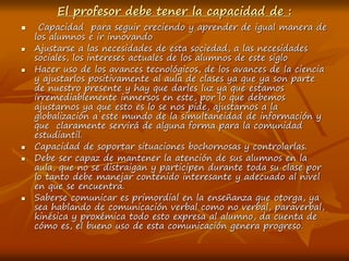 El profesor debe tener la capacidad de :
 Capacidad para seguir creciendo y aprender de igual manera de
los alumnos e ir innovando
 Ajustarse a las necesidades de esta sociedad, a las necesidades
sociales, los intereses actuales de los alumnos de este siglo
 Hacer uso de los avances tecnológicos, de los avances de la ciencia
y ajustarlos positivamente al aula de clases ya que ya son parte
de nuestro presente y hay que darles luz ya que estamos
irremediablemente inmersos en este, por lo que debemos
ajustarnos ya que esto es lo se nos pide, ajustarnos a la
globalización a este mundo de la simultaneidad de información y
que claramente servirá de alguna forma para la comunidad
estudiantil.
 Capacidad de soportar situaciones bochornosas y controlarlas.
 Debe ser capaz de mantener la atención de sus alumnos en la
aula, que no se distraigan y participen durante toda su clase por
lo tanto debe manejar contenido interesante y adecuado al nivel
en que se encuentra.
 Saberse comunicar es primordial en la enseñanza que otorga, ya
sea hablando de comunicación verbal como no verbal, paraverbal,
kinésica y proxémica todo esto expresa al alumno, da cuenta de
cómo es, el bueno uso de esta comunicación genera progreso.
 