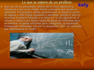 Lo que se espera de un profesor
 Que uno de sus principales valores sea el tener paciencia y
tolerancia y que no se rindan frente a alumnos que quizás no
entienden a la primera, deben ensimismarse en hacerlos crecer,
de alguna u otra forma ayudarlos a aprender, porque si esto no
ocurriera le estaría fallando a su labor y a la vez dejando en el
camino a niños/a que tenían todas las ganas de esforzarse pero
no tuvieron la ayuda suficiente para conseguirlo, se quedarían
tristemente estancados solo por la denigrante labor del educador
que rápidamente se rindió.
kety
 