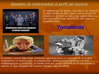 Ejemplos de contrariedad al perfil del docente
No sobrecargar de tareas o pruebas a sus alumnos
Se debe pensar en ellos, darse cuenta de que los
estudios no es toda su vida y que quizás tienen en
otra area sobrecarga estudiantil, esto, para no
causarles estrés.
El docente Jamás debe tener conductas agresivas hacía sus alumnos, en él se debe
trasparentar el Amor,la paz, la comprensión, estas prácticas agresivas resultan
antipedagogicas y antieticas, no harían más que causar rebeldía en los estudiantes y
además es algo desligado de nuestros tiempos, algo prohibido.
Yomelinda
 