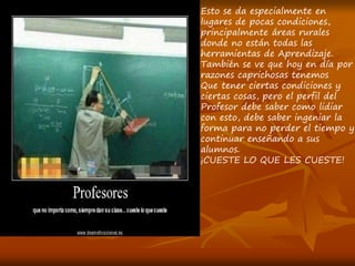 Esto se da especialmente en
lugares de pocas condiciones,
principalmente áreas rurales
donde no están todas las
herramientas de Aprendizaje.
También se ve que hoy en día por
razones caprichosas tenemos
Que tener ciertas condiciones y
ciertas cosas, pero el perfil del
Profesor debe saber como lidiar
con esto, debe saber ingeniar la
forma para no perder el tiempo y
continuar enseñando a sus
alumnos.
¡CUESTE LO QUE LES CUESTE!
 