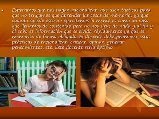  Esperamos que nos hagan racionalizar, que usen tácticas para
que no tengamos que aprender las cosas de memoria, ya que
cuando sucede esto no ejercitamos la mente es como un vaso
que llenamos de contenido pero no nos sirve de nada y al fin y
al cabo es información que se olvida rápidamente ya que se
memorizó de forma obligada. El docente debe promover estas
prácticas de racionalizar, criticar, opinar, generar
pensamientos, etc. Este docente sería óptimo.
 