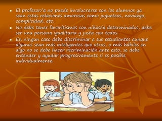  El profesor/a no puede involucrarse con los alumnos ya
sean estas relaciones amorosas como jugueteos, noviazgo,
complicidad, etc.
 No debe tener favoritismos con niños/a determinados, debe
ser una persona igualitaria y justa con todos.
 En ningun caso debe discriminar a sus estudiantes aunque
algunos sean más inteligentes que otros, o más hábiles en
algo no se debe hacer recriminación ante esto, se debe
entender y ayudar progresivamente si es posible
individualmente.
 