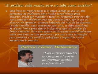 ‘’El profesor sabe mucho pero no sabe como enseñar’’.
 Esta frase en muchos casos es la mera verdad ya que un alto
porcentaje de profesores tiene mucho conocimiento para
impartir, puede ser magíster o tener un doctorado pero no sabe
como entregar eficientemente este conocimiento, por lo que sus
alumnos no aprenden, estamos hablando del 90% de los docentes,
se debe también estar preparado para esto, se debe capacitarse
de alguna forma para ejercer la docencia para así enseñar de
forma adecuada. Para esto existen instituciones especializadas que
están concientes de este problema y por esto crean estrategias
para combatir este conflicto pedagógico e impartirlo a todo
docente que lo necesite.
 