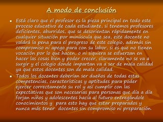 A modo de conclusión
 Está claro que el profesor es la pieza principal en todo este
proceso educativo de cada estudiante, si tenemos profesores
deficientes, aburridos, que se desorientan rápidamente en
cualquier situación por minúscula que sea, este docente no
valdrá la pena para el progreso de este colegio, además sin
compromiso ni apego para con su labor, si es que no tienen
vocación por lo que hacen, o ni siquiera se esfuerzan en
hacer las cosas bien y poder crecer, claramente no se va a
surgir y el colegio donde impartan va a ser de mala calidad
ya que estos docentes son de mala calidad.
 Todos los docentes deberían ser dueños de todas estas
competencias, características y aptitudes para poder
ejercer correctamente su rol y así cumplir con las
expectativas que son necesarias para personas que día a día
forjan niños y adolescentes hacía al futuro entregándole
conocimientos y para esto hay que estar preparados y
nunca más tener docentes sin compromiso ni preparación.
 