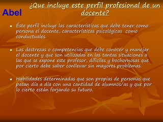 ¿Que incluye este perfil profesional de un
docente?
 Éste perfil incluye las características que debe tener como
persona el docente, características psicológicas como
conductuales.
 Las destrezas o competencias que debe conocer y manejar
el docente y que son utilizadas en las tantas situaciones a
las que se expone este profesor, díficiles y bochornosas que
por cierto debe saber conllevar sin mayores problemas.
 Habilidades determinadas que son propias de personas que
pasan día a día con una cantidad de alumnos/as y que por
lo cierto están forjando su futuro.
Abel
 