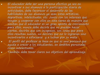  El educador debe ser una persona efectiva ya sea en
incentivar a sus alumnos a la participación diaria de
actividades, debe favorecer el desarrollo de las
habilidades de sus alumnos ya sean estas artisticas,
deportivas, intelectuales, etc. Junto con los intereses que
tengan y cooperar con ellos en esta tarea de manera que
sientan que el educador es un gran aporte de crecimiento
para ellos, nunca debe decirle que no pueden hacer
ciertas, decirles que son incapaces, son cosas que para
ellos resultan sueños, no decirles que no lo lograran sino
incentivarlos a esforzarse y a luchar por su meta
 El perfil del profesor se basa en que es una persona que
ayuda a crecer a los estudiantes, en ámbitos personales
como intelectuales.
 También debe tener claros sus objetivos del aprendizaje.
 