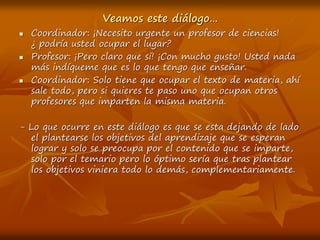 Veamos este diálogo…
 Coordinador: ¡Necesito urgente un profesor de ciencias!
¿ podría usted ocupar el lugar?
 Profesor: ¡Pero claro que sí! ¡Con mucho gusto! Usted nada
más indíqueme que es lo que tengo que enseñar.
 Coordinador: Solo tiene que ocupar el texto de materia, ahí
sale todo, pero si quieres te paso uno que ocupan otros
profesores que imparten la misma materia.
- Lo que ocurre en este diálogo es que se esta dejando de lado
el plantearse los objetivos del aprendizaje que se esperan
lograr y solo se preocupa por el contenido que se imparte,
solo por el temario pero lo óptimo sería que tras plantear
los objetivos viniera todo lo demás, complementariamente.
 