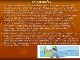 Competencias
 El educador debe tener conocimientos intelectuales tener competencia
cognitiva ya sea profesor de Lenguaje, Matemáticas, Historia, etc. Debe
manejar esos conocimientos a cabalidad y estar preparado para resolver
cualquier duda respecto al tema que se le pueda presentar.
 Debe saber como lidiar con niños con problemas mentales, ya sean estos:
Autismo, Déficit mental, Esquizofrenia, Hiperactividad, por ello debe
manejar cierto grado de conocimientos en el área de la Psicología.
 De cierta manera debe saber que hacer en situaciones problemáticas ya
sean estos insultos entre compañeros, peleas a mano, menoscabos,
sobrenombres y todo tipo de desordenes en el aula que puedan
desequilibrar la armonía de todos.
 Saber como actuar en situaciones de riesgo ya que se esta a cargo de un
grupo de menores de edad que necesitan de guía, estoas situaciones
pueden ser incendios, robos, terremotos y cualquier imprevisto que pueda
resultar gravisimos en cuanto a la integridad de cada una de las personas
alumnos como profesores y el docente debe saber donde dirigirse y como
actuar en estas ocasiones.
 