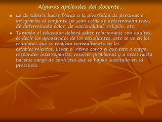 Algunas aptitudes del docente…
 La de saberle hacer frente a la diversidad de personas e
integrarlas al conjunto ya sean estas de determinada raza,
de determinado color, de nacionalidad, religión, etc.
 También el educador deberá saber relacionarse con adultos,
es decir los apoderados de los estudiantes, esto se ve en las
reuniones que se realizan normalmente en los
establecimientos, llevar el ritmo como el que esta a cargo,
responder interrogantes, resolver problemas y a veces hasta
hacerse cargo de conflictos que se hayan suscitado en su
presencia.
 