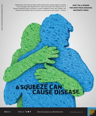 Follow us! #YearofDiseaseAwareness #HealthAwareNext © 2015 HealthWellNext, published by The Bloc
AUGUSTISNATIONALIMMUNIZATIONAWARENESSMONTH
DON’T BE A SPONGE
FOR INFECTIOUS DISEASES.
VACCINATE TODAY.
Depending on their age and health, adults today need to protect against a growing
list of contagions well beyond the flu. These may include “kid” illnesses such as
measles, whooping cough, and tetanus, as well as hepatitis A and B, HPV, shingles, and
pneumococcal diseases that can send you or a loved one to the hospital _ or worse.
 